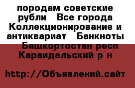 породам советские рубли - Все города Коллекционирование и антиквариат » Банкноты   . Башкортостан респ.,Караидельский р-н